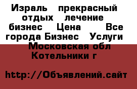 Израль - прекрасный  отдых - лечение - бизнес  › Цена ­ 1 - Все города Бизнес » Услуги   . Московская обл.,Котельники г.